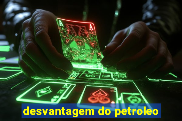 desvantagem do petroleo